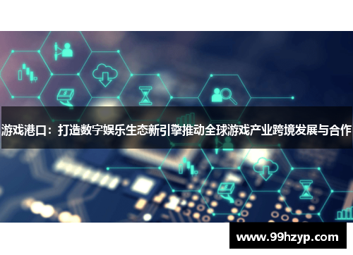 游戏港口：打造数字娱乐生态新引擎推动全球游戏产业跨境发展与合作