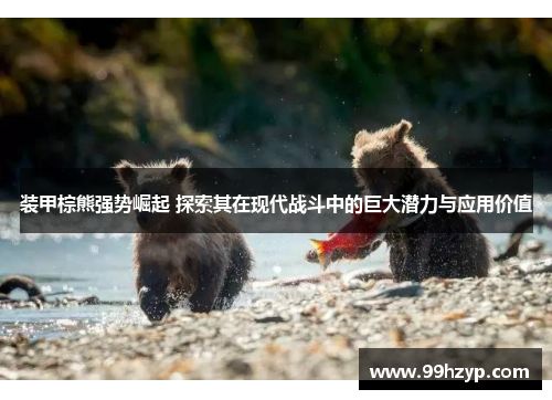 装甲棕熊强势崛起 探索其在现代战斗中的巨大潜力与应用价值 装甲棕熊强势崛起 探索其在现代战斗中的巨大潜力与应用价值